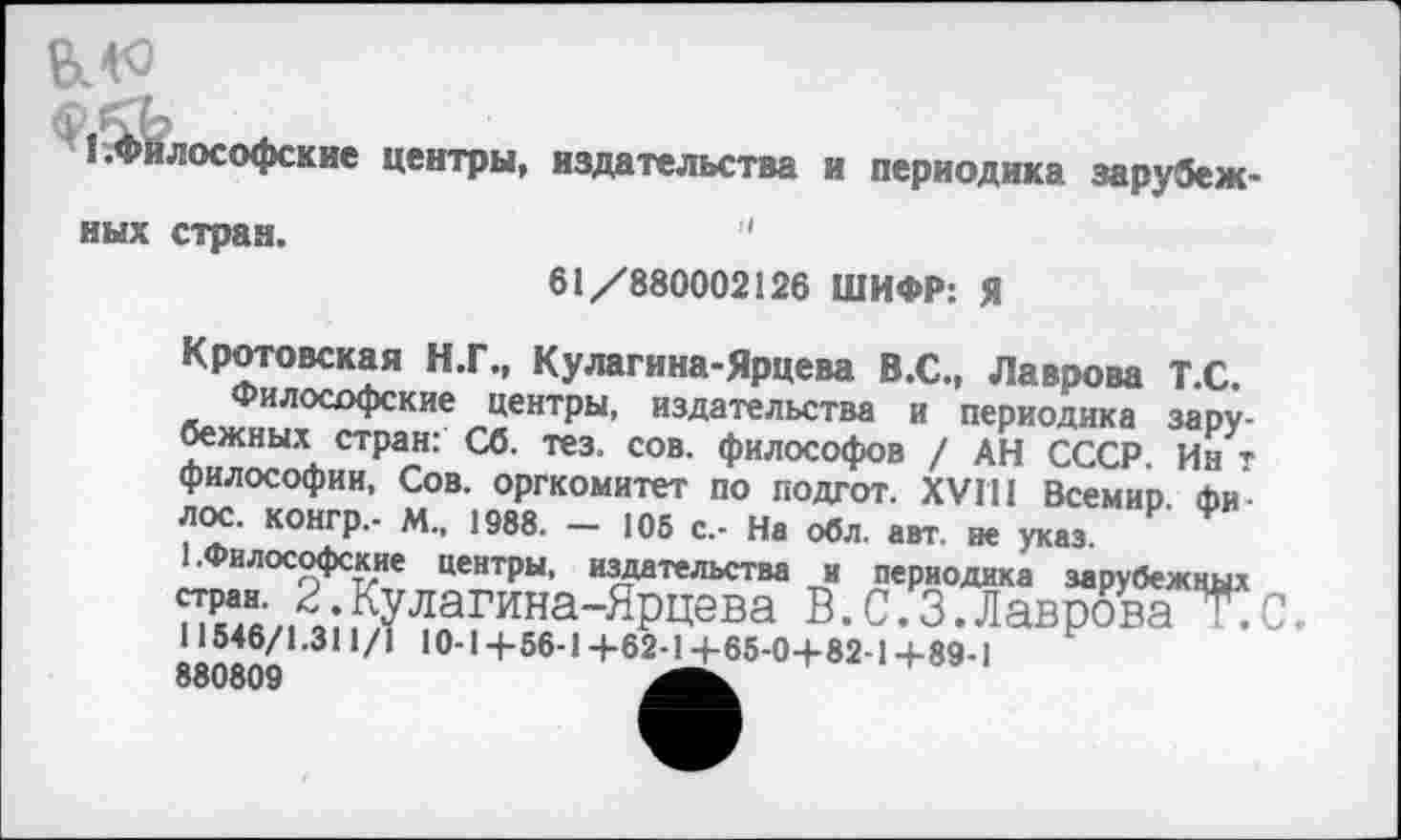 ﻿1 .Философские центры, издательства и периодика зарубежных стран.	'
61/880002126 ШИФР: Я
Крото вс кая Н.Г., Кулагина-Ярцева В.С., Лаврова Т.С.
Философские центры, издательства и периодика зарубежных стран: Сб. тез. сов. философов / АН СССР. Ин т философии, Сов. оргкомитет по подгот. XVIII Всемир. фи л ос. конгр.- М., 1988. — 105 с.- На обл. авт. не указ.
1 .Философские центры, издательства и периодика зарубежных стран. 2.Кулагина-Ярцева В.0.3.Лаврова Т.С, 11546/1.311/1 10-14-56-14-62-14-65-04-82-14-89-1 880809